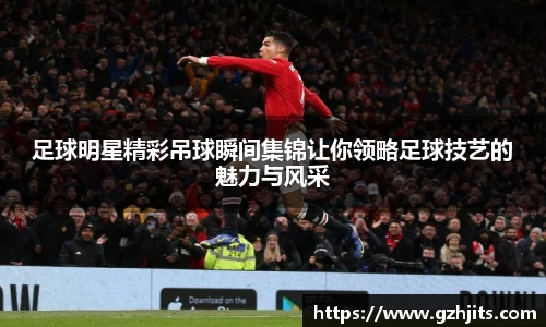 足球明星精彩吊球瞬间集锦让你领略足球技艺的魅力与风采